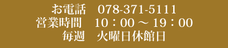 お電話　078-371-5111 営業時間　10：00～19：00 毎週　火曜日休館日